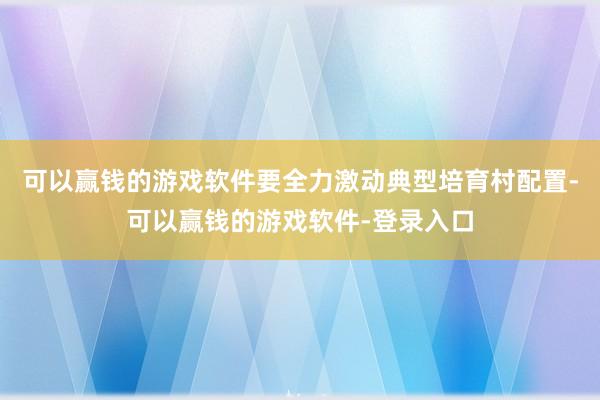 可以赢钱的游戏软件要全力激动典型培育村配置-可以赢钱的游戏软件-登录入口