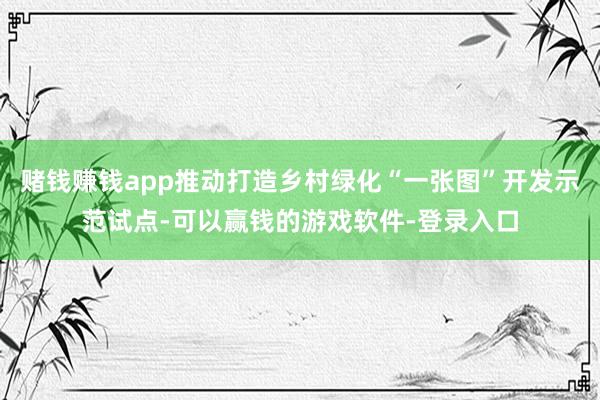 赌钱赚钱app推动打造乡村绿化“一张图”开发示范试点-可以赢钱的游戏软件-登录入口