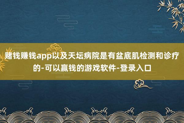 赌钱赚钱app以及天坛病院是有盆底肌检测和诊疗的-可以赢钱的游戏软件-登录入口
