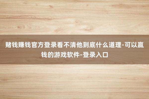 赌钱赚钱官方登录看不清他到底什么道理-可以赢钱的游戏软件-登录入口