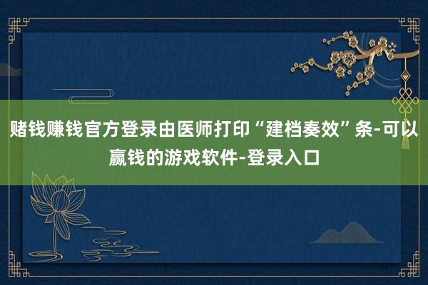 赌钱赚钱官方登录由医师打印“建档奏效”条-可以赢钱的游戏软件-登录入口