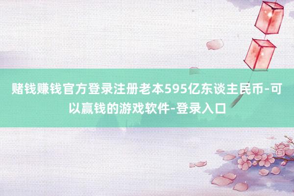 赌钱赚钱官方登录注册老本595亿东谈主民币-可以赢钱的游戏软件-登录入口