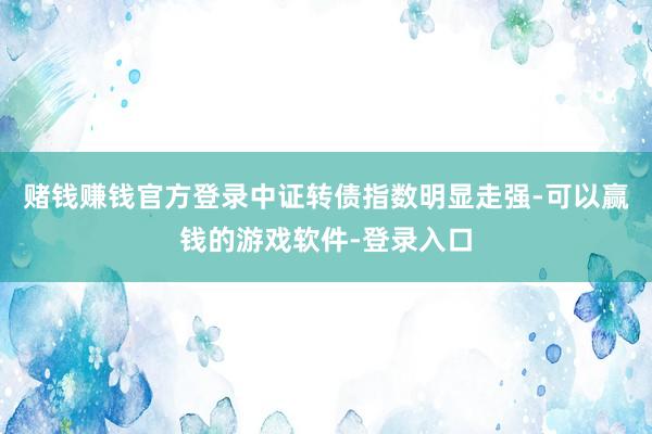 赌钱赚钱官方登录中证转债指数明显走强-可以赢钱的游戏软件-登录入口