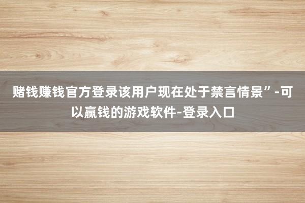 赌钱赚钱官方登录该用户现在处于禁言情景”-可以赢钱的游戏软件-登录入口