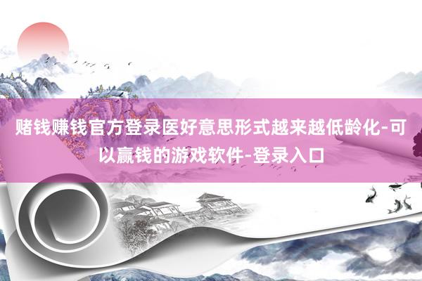 赌钱赚钱官方登录医好意思形式越来越低龄化-可以赢钱的游戏软件-登录入口