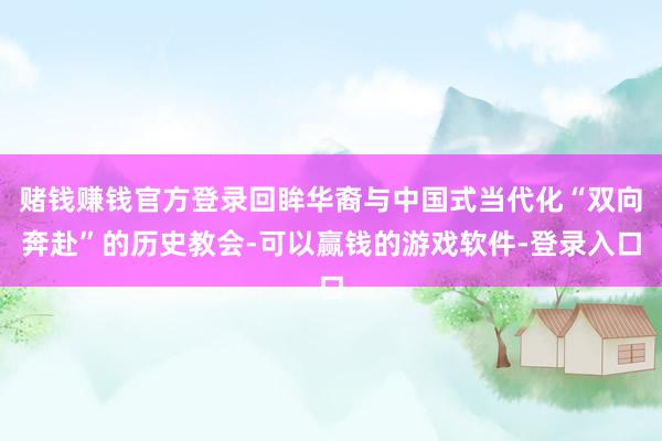 赌钱赚钱官方登录回眸华裔与中国式当代化“双向奔赴”的历史教会-可以赢钱的游戏软件-登录入口