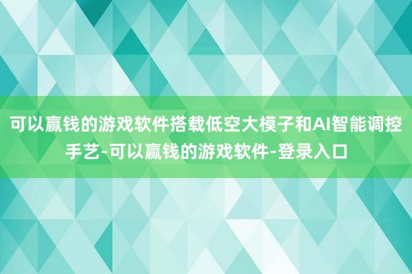 可以赢钱的游戏软件搭载低空大模子和AI智能调控手艺-可以赢钱的游戏软件-登录入口