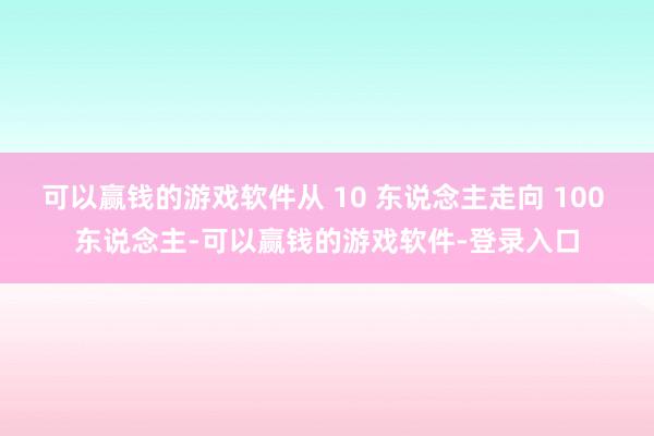 可以赢钱的游戏软件从 10 东说念主走向 100 东说念主-可以赢钱的游戏软件-登录入口