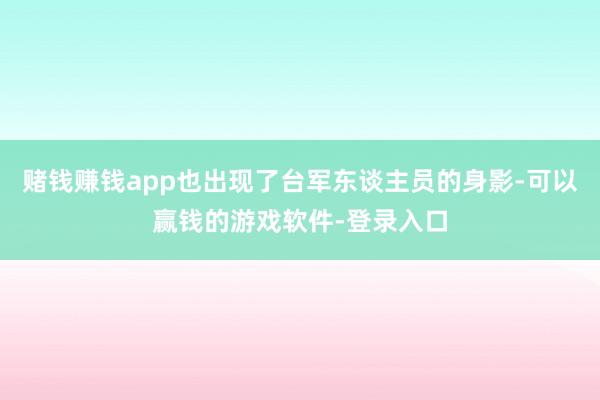 赌钱赚钱app也出现了台军东谈主员的身影-可以赢钱的游戏软件-登录入口