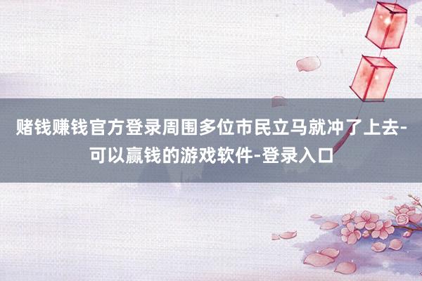 赌钱赚钱官方登录周围多位市民立马就冲了上去-可以赢钱的游戏软件-登录入口