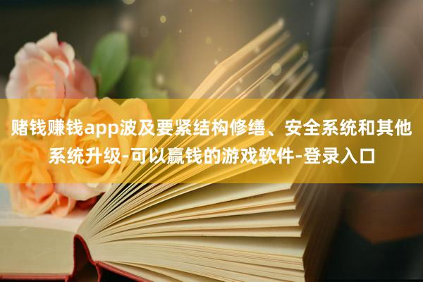 赌钱赚钱app波及要紧结构修缮、安全系统和其他系统升级-可以赢钱的游戏软件-登录入口
