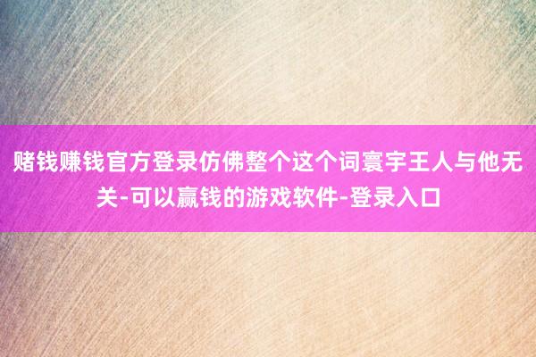 赌钱赚钱官方登录仿佛整个这个词寰宇王人与他无关-可以赢钱的游戏软件-登录入口
