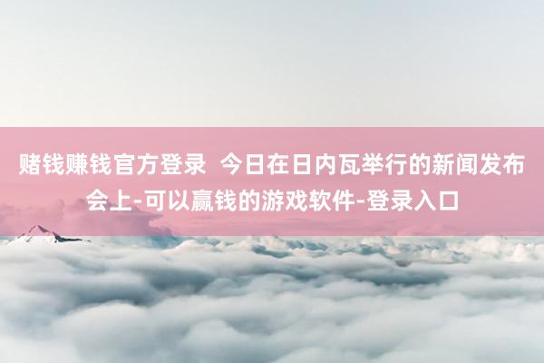 赌钱赚钱官方登录 今日在日内瓦举行的新闻发布会上-可以赢钱的游戏软件-登录入口