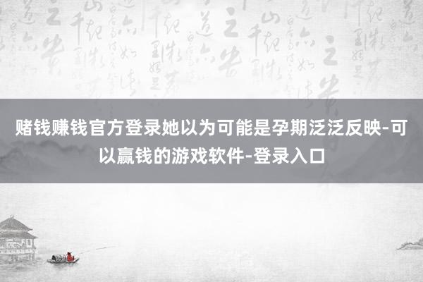 赌钱赚钱官方登录她以为可能是孕期泛泛反映-可以赢钱的游戏软件-登录入口