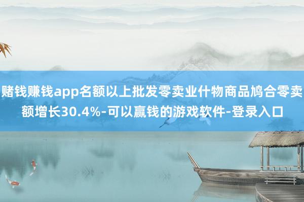 赌钱赚钱app名额以上批发零卖业什物商品鸠合零卖额增长30.4%-可以赢钱的游戏软件-登录入口