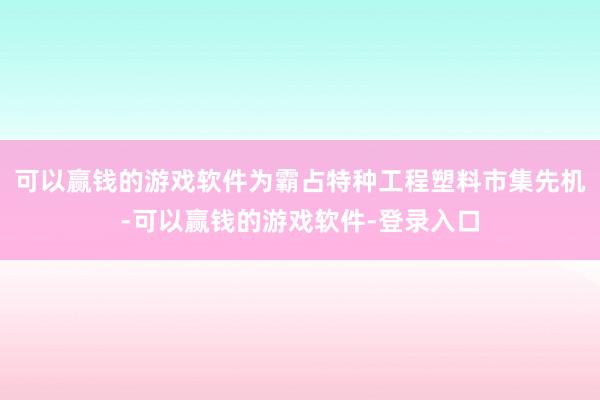 可以赢钱的游戏软件为霸占特种工程塑料市集先机-可以赢钱的游戏软件-登录入口