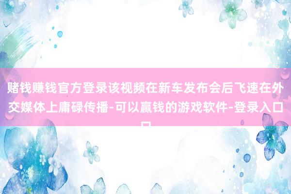 赌钱赚钱官方登录该视频在新车发布会后飞速在外交媒体上庸碌传播-可以赢钱的游戏软件-登录入口