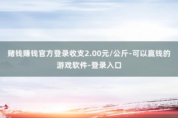 赌钱赚钱官方登录收支2.00元/公斤-可以赢钱的游戏软件-登录入口