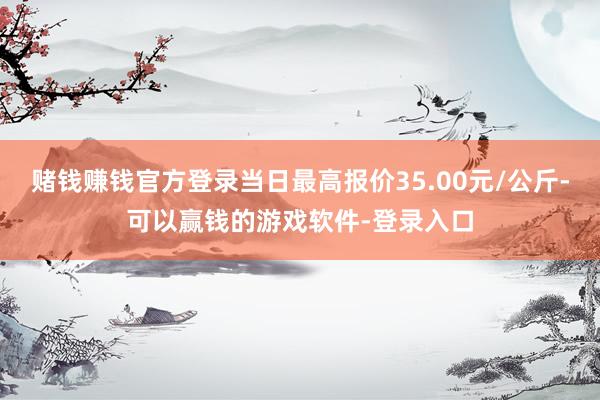 赌钱赚钱官方登录当日最高报价35.00元/公斤-可以赢钱的游戏软件-登录入口