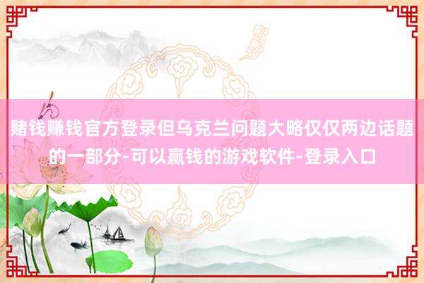 赌钱赚钱官方登录但乌克兰问题大略仅仅两边话题的一部分-可以赢钱的游戏软件-登录入口