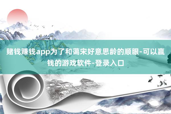 赌钱赚钱app为了和蔼宋好意思龄的顺眼-可以赢钱的游戏软件-登录入口