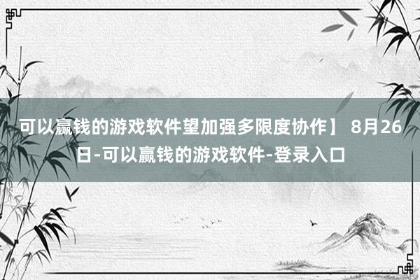 可以赢钱的游戏软件望加强多限度协作】 8月26日-可以赢钱的游戏软件-登录入口