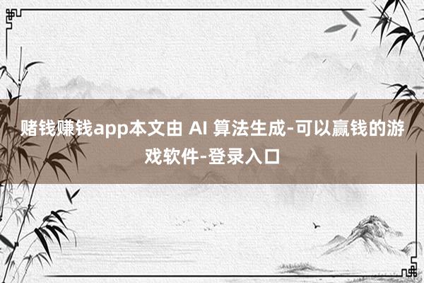 赌钱赚钱app本文由 AI 算法生成-可以赢钱的游戏软件-登录入口