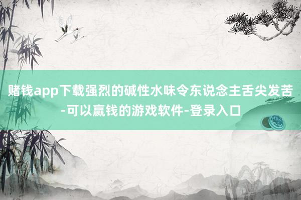 赌钱app下载强烈的碱性水味令东说念主舌尖发苦-可以赢钱的游戏软件-登录入口