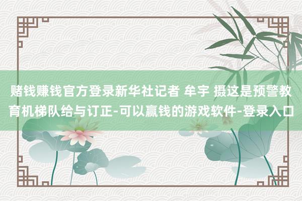 赌钱赚钱官方登录新华社记者 牟宇 摄这是预警教育机梯队给与订正-可以赢钱的游戏软件-登录入口