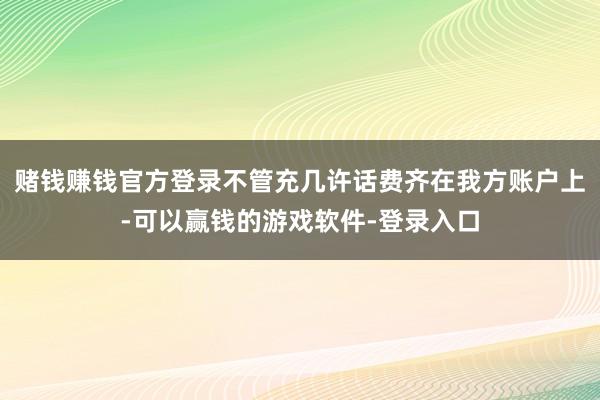 赌钱赚钱官方登录不管充几许话费齐在我方账户上-可以赢钱的游戏软件-登录入口