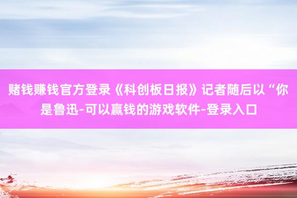 赌钱赚钱官方登录《科创板日报》记者随后以“你是鲁迅-可以赢钱的游戏软件-登录入口