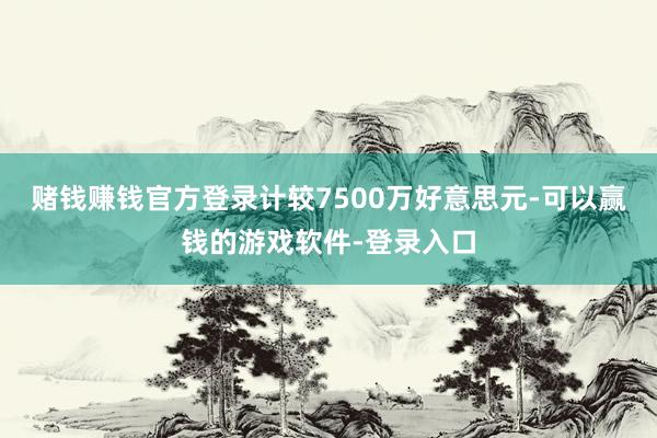 赌钱赚钱官方登录计较7500万好意思元-可以赢钱的游戏软件-登录入口