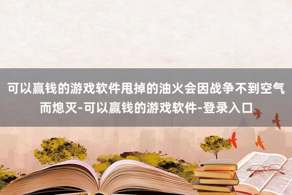 可以赢钱的游戏软件甩掉的油火会因战争不到空气而熄灭-可以赢钱的游戏软件-登录入口