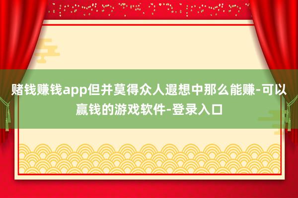 赌钱赚钱app但并莫得众人遐想中那么能赚-可以赢钱的游戏软件-登录入口