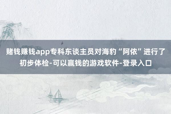 赌钱赚钱app专科东谈主员对海豹“阿侬”进行了初步体检-可以赢钱的游戏软件-登录入口