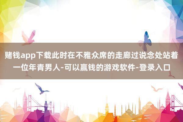 赌钱app下载此时在不雅众席的走廊过说念处站着一位年青男人-可以赢钱的游戏软件-登录入口