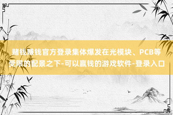 赌钱赚钱官方登录　　集体爆发　　在光模块、PCB等受限的配景之下-可以赢钱的游戏软件-登录入口