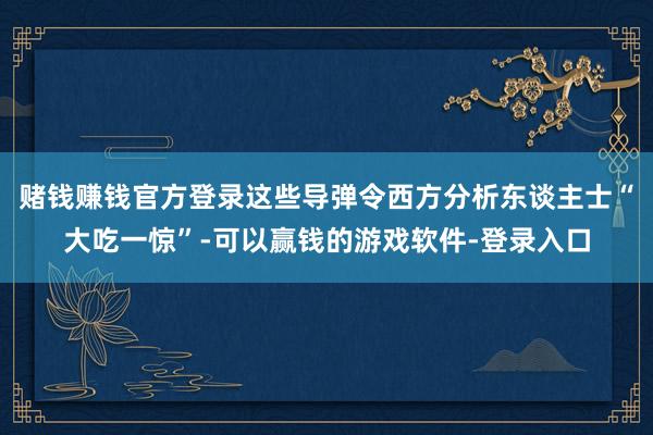 赌钱赚钱官方登录这些导弹令西方分析东谈主士“大吃一惊”-可以赢钱的游戏软件-登录入口
