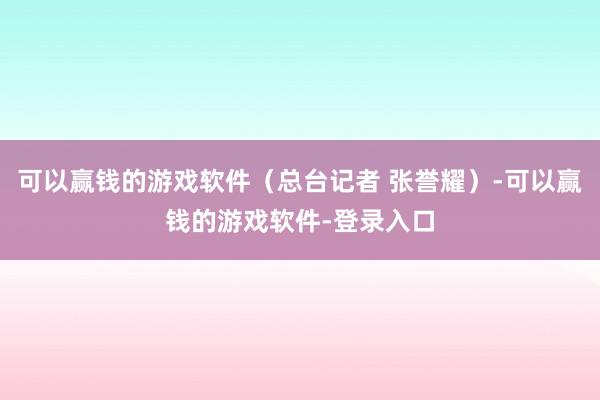 可以赢钱的游戏软件（总台记者 张誉耀）-可以赢钱的游戏软件-登录入口