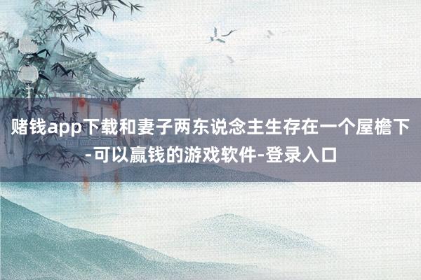 赌钱app下载和妻子两东说念主生存在一个屋檐下-可以赢钱的游戏软件-登录入口