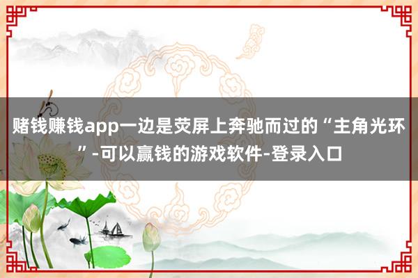 赌钱赚钱app一边是荧屏上奔驰而过的“主角光环”-可以赢钱的游戏软件-登录入口