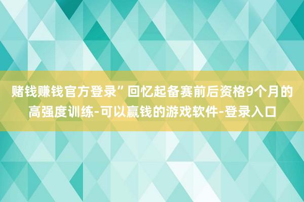 赌钱赚钱官方登录”回忆起备赛前后资格9个月的高强度训练-可以赢钱的游戏软件-登录入口