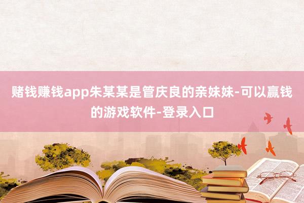 赌钱赚钱app朱某某是管庆良的亲妹妹-可以赢钱的游戏软件-登录入口