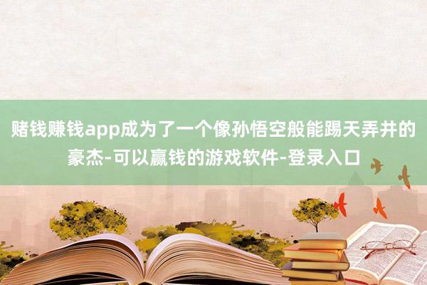 赌钱赚钱app成为了一个像孙悟空般能踢天弄井的豪杰-可以赢钱的游戏软件-登录入口