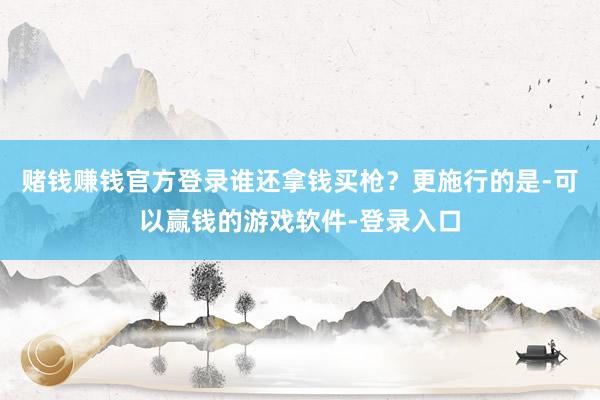 赌钱赚钱官方登录谁还拿钱买枪？更施行的是-可以赢钱的游戏软件-登录入口