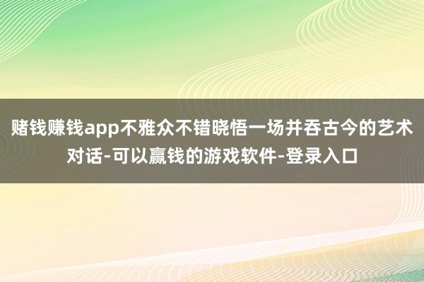 赌钱赚钱app不雅众不错晓悟一场并吞古今的艺术对话-可以赢钱的游戏软件-登录入口