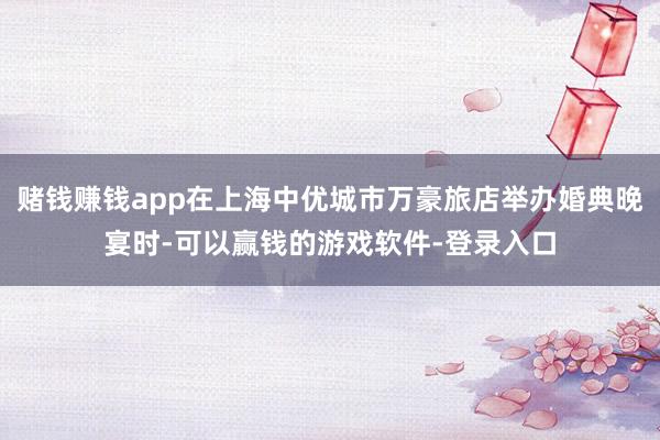 赌钱赚钱app在上海中优城市万豪旅店举办婚典晚宴时-可以赢钱的游戏软件-登录入口