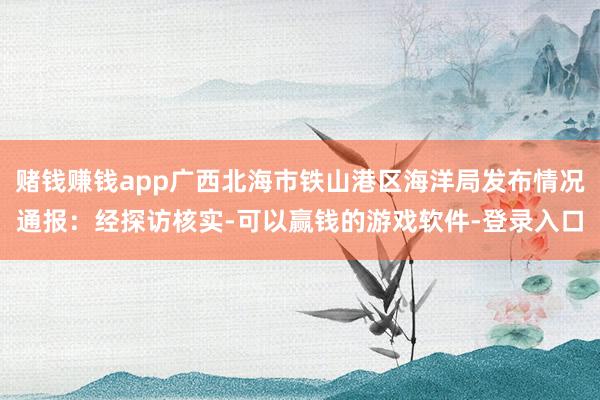 赌钱赚钱app广西北海市铁山港区海洋局发布情况通报：经探访核实-可以赢钱的游戏软件-登录入口