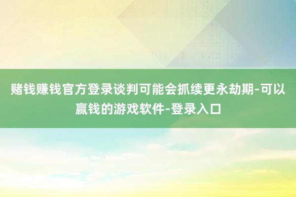 赌钱赚钱官方登录谈判可能会抓续更永劫期-可以赢钱的游戏软件-登录入口