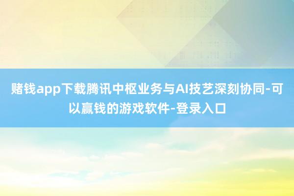 赌钱app下载腾讯中枢业务与AI技艺深刻协同-可以赢钱的游戏软件-登录入口